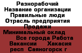 Разнорабочий › Название организации ­ Правильные люди › Отрасль предприятия ­ Продажи › Минимальный оклад ­ 30 000 - Все города Работа » Вакансии   . Хакасия респ.,Саяногорск г.